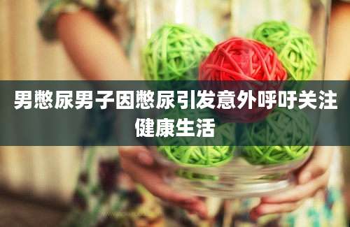 男憋尿男子因憋尿引发意外呼吁关注健康生活