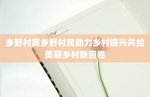 乡野村民乡野村民助力乡村振兴共绘美丽乡村新画卷