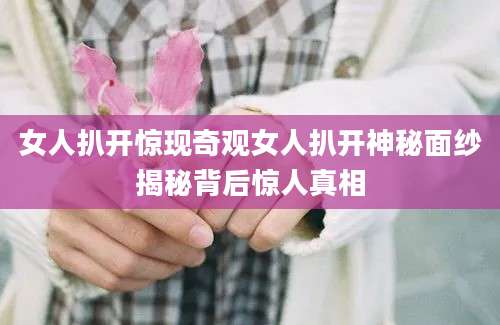 女人扒开惊现奇观女人扒开神秘面纱揭秘背后惊人真相