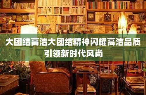 大团结高洁大团结精神闪耀高洁品质引领新时代风尚