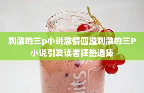 刺激的三p小说激情四溢刺激的三P小说引发读者狂热追捧