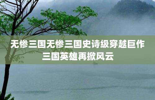 无惨三国无惨三国史诗级穿越巨作三国英雄再掀风云