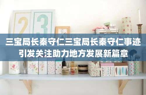 三宝局长秦守仁三宝局长秦守仁事迹引发关注助力地方发展新篇章