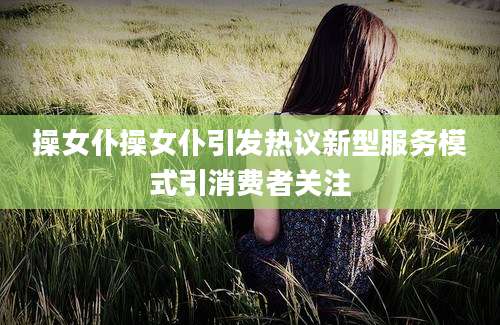 操女仆操女仆引发热议新型服务模式引消费者关注