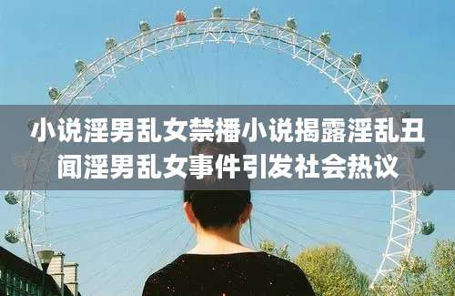 小说淫男乱女禁播小说揭露淫乱丑闻淫男乱女事件引发社会热议