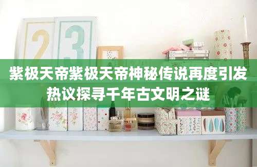 紫极天帝紫极天帝神秘传说再度引发热议探寻千年古文明之谜