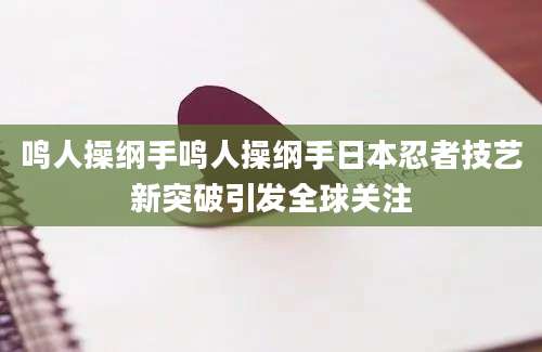 鸣人操纲手鸣人操纲手日本忍者技艺新突破引发全球关注