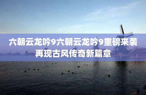 六朝云龙吟9六朝云龙吟9重磅来袭再现古风传奇新篇章