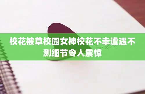 校花被草校园女神校花不幸遭遇不测细节令人震惊