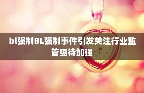 bl强制BL强制事件引发关注行业监管亟待加强