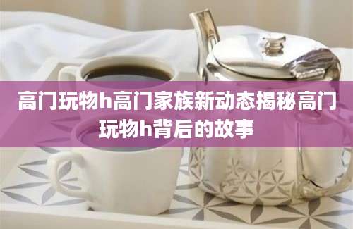 高门玩物h高门家族新动态揭秘高门玩物h背后的故事