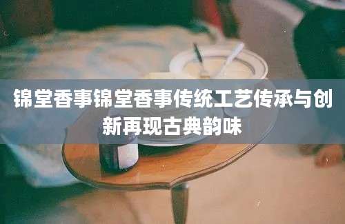 锦堂香事锦堂香事传统工艺传承与创新再现古典韵味