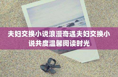 夫妇交换小说浪漫奇遇夫妇交换小说共度温馨阅读时光