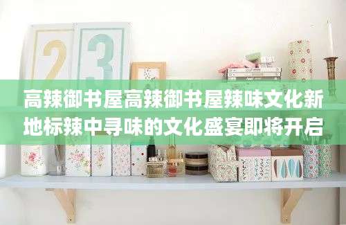 高辣御书屋高辣御书屋辣味文化新地标辣中寻味的文化盛宴即将开启