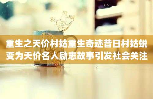 重生之天价村姑重生奇迹昔日村姑蜕变为天价名人励志故事引发社会关注