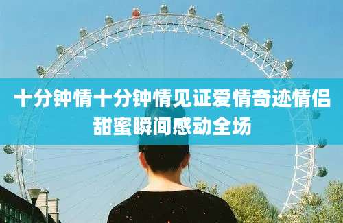十分钟情十分钟情见证爱情奇迹情侣甜蜜瞬间感动全场