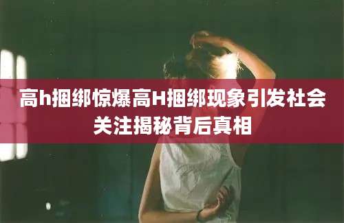 高h捆绑惊爆高H捆绑现象引发社会关注揭秘背后真相