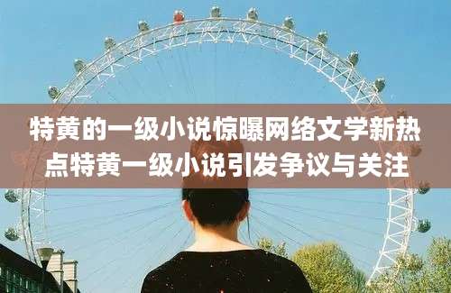 特黄的一级小说惊曝网络文学新热点特黄一级小说引发争议与关注