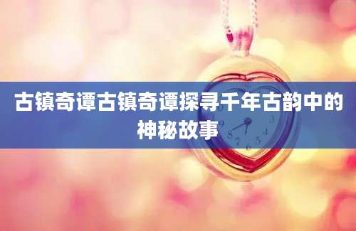 古镇奇谭古镇奇谭探寻千年古韵中的神秘故事
