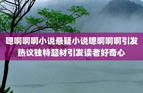 嗯啊啊啊小说悬疑小说嗯啊啊啊引发热议独特题材引发读者好奇心