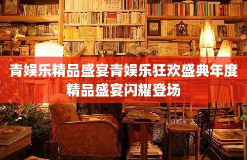 青娱乐精品盛宴青娱乐狂欢盛典年度精品盛宴闪耀登场