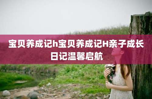 宝贝养成记h宝贝养成记H亲子成长日记温馨启航