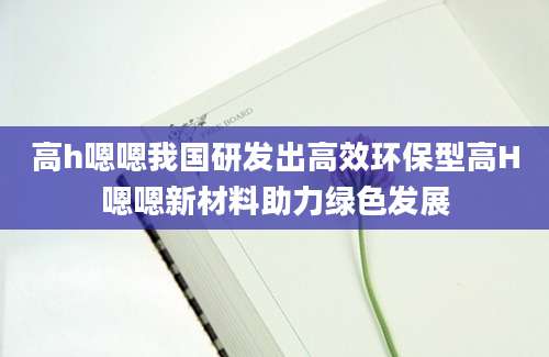 高h嗯嗯我国研发出高效环保型高H嗯嗯新材料助力绿色发展
