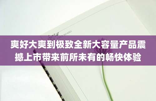 爽好大爽到极致全新大容量产品震撼上市带来前所未有的畅快体验