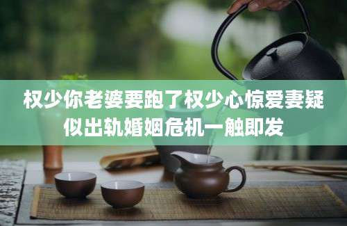 权少你老婆要跑了权少心惊爱妻疑似出轨婚姻危机一触即发