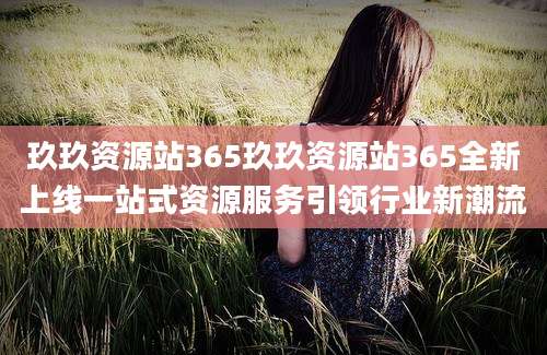 玖玖资源站365玖玖资源站365全新上线一站式资源服务引领行业新潮流