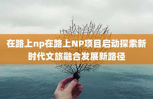 在路上np在路上NP项目启动探索新时代文旅融合发展新路径