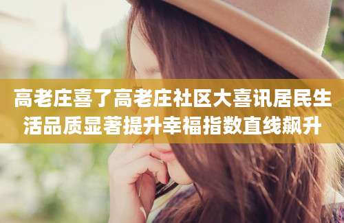 高老庄喜了高老庄社区大喜讯居民生活品质显著提升幸福指数直线飙升