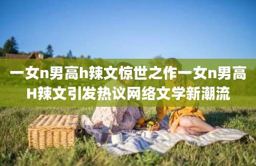一女n男高h辣文惊世之作一女n男高H辣文引发热议网络文学新潮流