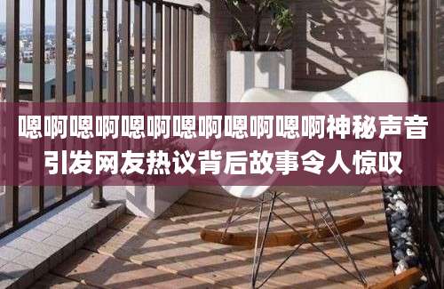 嗯啊嗯啊嗯啊嗯啊嗯啊嗯啊神秘声音引发网友热议背后故事令人惊叹