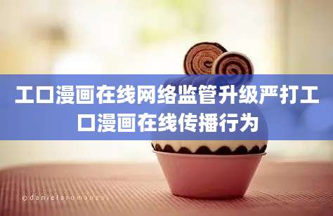 工口漫画在线网络监管升级严打工口漫画在线传播行为