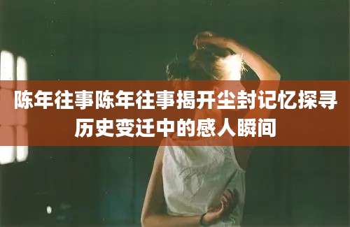 陈年往事陈年往事揭开尘封记忆探寻历史变迁中的感人瞬间