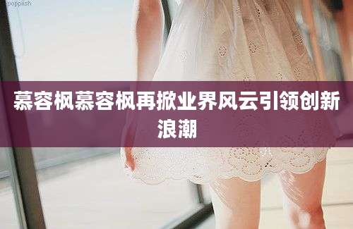慕容枫慕容枫再掀业界风云引领创新浪潮