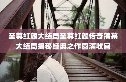 至尊红颜大结局至尊红颜传奇落幕大结局揭秘经典之作圆满收官
