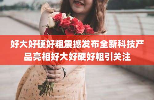 好大好硬好粗震撼发布全新科技产品亮相好大好硬好粗引关注