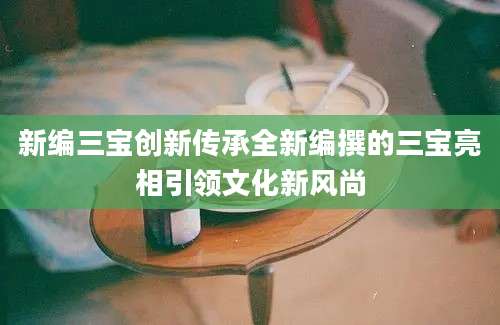 新编三宝创新传承全新编撰的三宝亮相引领文化新风尚