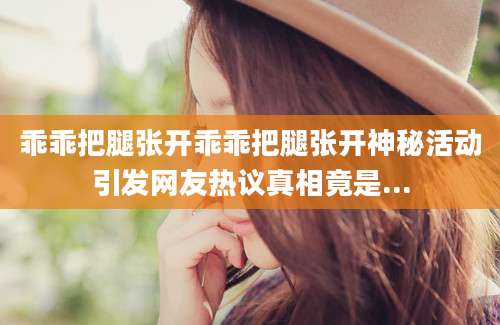 乖乖把腿张开乖乖把腿张开神秘活动引发网友热议真相竟是...