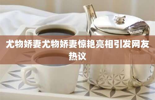 尤物娇妻尤物娇妻惊艳亮相引发网友热议