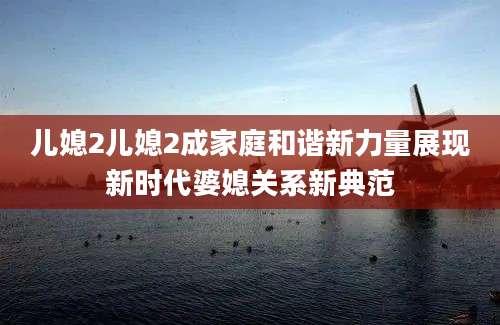 儿媳2儿媳2成家庭和谐新力量展现新时代婆媳关系新典范