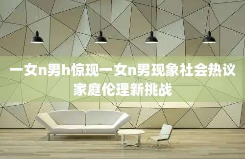 一女n男h惊现一女n男现象社会热议家庭伦理新挑战