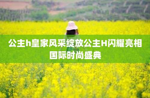 公主h皇家风采绽放公主H闪耀亮相国际时尚盛典