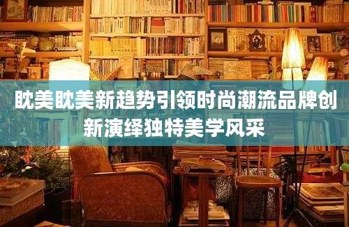 眈美眈美新趋势引领时尚潮流品牌创新演绎独特美学风采