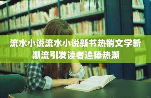 流水小说流水小说新书热销文学新潮流引发读者追捧热潮