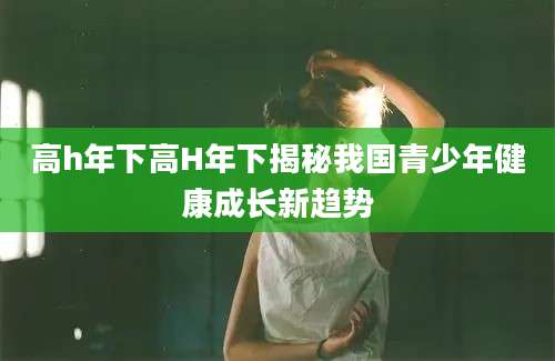 高h年下高H年下揭秘我国青少年健康成长新趋势