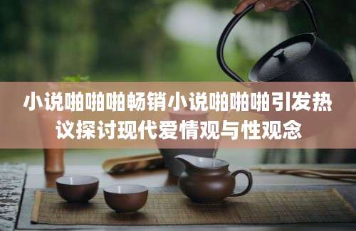 小说啪啪啪畅销小说啪啪啪引发热议探讨现代爱情观与性观念