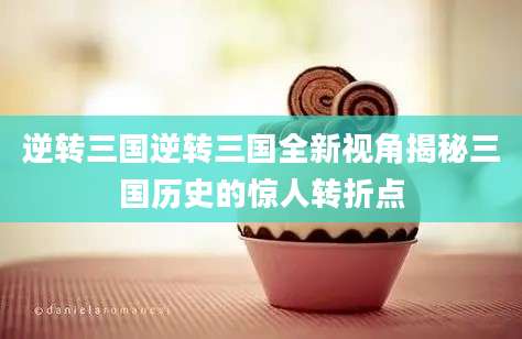逆转三国逆转三国全新视角揭秘三国历史的惊人转折点